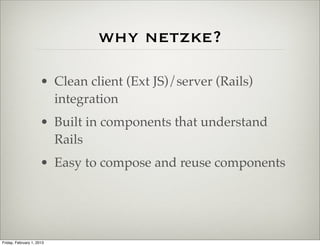 why netzke?

                      • Clean client (Ext JS)/server (Rails)
                        integration
                      • Built in components that understand
                        Rails
                      • Easy to compose and reuse components




Friday, February 1, 2013
 