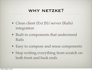 why netzke?

                      • Clean client (Ext JS)/server (Rails)
                        integration
                      • Built in components that understand
                        Rails
                      • Easy to compose and reuse components
                      • Stop writing everything from scratch on
                        both front and back ends

Friday, February 1, 2013
 