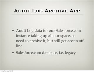 Audit Log Archive App


                      • Audit Log data for our Salesforce.com
                        instance taking up all our space, so
                        need to archive it, but still get access off
                        line
                      • Salesforce.com database, i.e. legacy



Friday, February 1, 2013
 