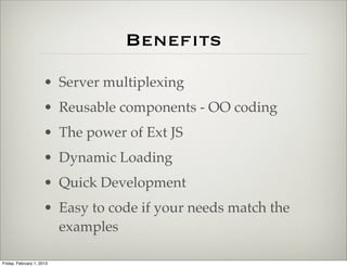 Beneﬁts
                      • Server multiplexing
                      • Reusable components - OO coding
                      • The power of Ext JS
                      • Dynamic Loading
                      • Quick Development
                      • Easy to code if your needs match the
                        examples

Friday, February 1, 2013
 