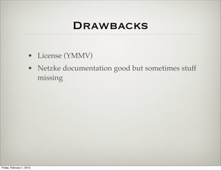 Drawbacks

                      • ExtJS License (YMMV)
                      • Netzke documentation good but sometimes stuff
                        missing




Friday, February 1, 2013
 