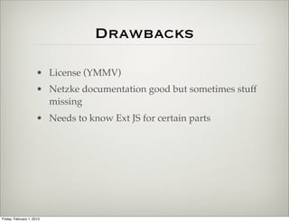 Drawbacks

                      • ExtJS License (YMMV)
                      • Netzke documentation good but sometimes stuff
                        missing
                      • Needs to know Ext JS for certain parts




Friday, February 1, 2013
 