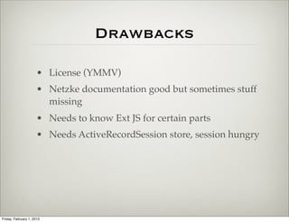 Drawbacks

                      • ExtJS License (YMMV)
                      • Netzke documentation good but sometimes stuff
                        missing
                      • Needs to know Ext JS for certain parts
                      • Needs ActiveRecordSession store, session hungry




Friday, February 1, 2013
 