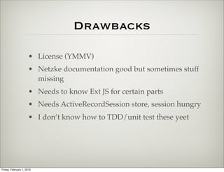 Drawbacks

                      • ExtJS License (YMMV)
                      • Netzke documentation good but sometimes stuff
                        missing
                      • Needs to know Ext JS for certain parts
                      • Needs ActiveRecordSession store, session hungry
                      • I don’t know how to TDD/unit test these yet




Friday, February 1, 2013
 