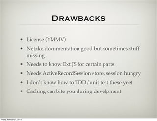 Drawbacks

                      • ExtJS License (YMMV)
                      • Netzke documentation good but sometimes stuff
                        missing
                      • Needs to know Ext JS for certain parts
                      • Needs ActiveRecordSession store, session hungry
                      • I don’t know how to TDD/unit test these yet
                      • Caching can bite you during development




Friday, February 1, 2013
 