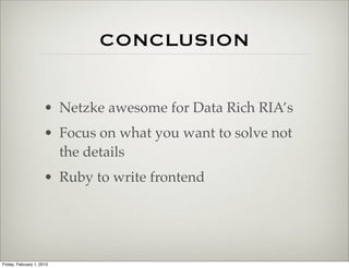 CONCLUSION


                      • Netzke awesome for Data Rich RIA’s
                      • Focus on what you want to solve not
                        the details
                      • Ruby to write frontend




Friday, February 1, 2013
 