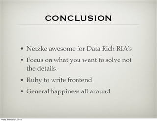 CONCLUSION


                      • Netzke awesome for Data Rich RIA’s
                      • Focus on what you want to solve not
                        the details
                      • Ruby to write frontend
                      • General happiness all around



Friday, February 1, 2013
 