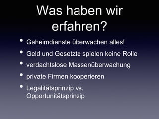 Was haben wir
erfahren?
• Geheimdienste überwachen alles!	

• Geld und Gesetzte spielen keine Rolle	

• verdachtslose Massenüberwachung	

• private Firmen kooperieren	

• Legalitätsprinzip vs. Opportunitätsprinzip
 