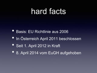 hard facts
• Basis: EU Richtlinie aus 2006	

• In Österreich April 2011 beschlossen	

• Seit 1.April 2012 in Kraft	

• 8.April 2014 vom EuGH aufgehoben
 
