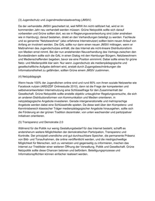 einen neuen JMS V mit tragen, wenn er Maßnahm des Jugendschut zes ent hält, die das Int er net al s
                    t                                    en
nicht -l ineare Dist r ibut ionsf or m von Medien er nst nimm . Bei der nun anst ehenden Neuver handl ung des
                                                               t
Vertragszwischen den Bundesl änder n sol l tesich die GA L in einen Dial og mit den Ham ger Bür ger n,
                                                                                              bur
Net zbewohner n und Medienschaff enden begeben, bevor sie eine Posit ion einnimm . D    t abei sol l teeines für
grüne Net z- und Medienpol it ik kl ar sein: Nur wenn Jugendschut z al sm    edienpädagogische und
gesel l schaftl iche Auf gabe def iniert wir d, anstatt dur ch Zugangsbeschränkungen die Inf or m ionsfr eiheit
                                                                                                 at
zu gefähr den, sol l ten Gr üne einem JMS V zust immen.
                                             t

(4) Net zpädagogik

Wenn heut e 1 % der Jugendl ichen onl ine sind und r und 80% von ihnen sozial e Net zwer ke wie
                 00
Facebook nut zen (ARD ZDF Onl inest udie 201 dann ist die Frage der kompet ent en und
                             /                           0),
sel bst verantworte Int er net nut zung eine Schl üssel fragefür den Zusammenhal t der Gesel l schaft. Grüne
                       ten
Net zpol it ik sol l teanst el l eobj ekt iv untaugl icher Regel ungsver suche, die sich an ander en
Dist r ibut ionsf or m von Kommunikat ion und Medien or ient ier en, in net zpädagogische Angebot e
                       en
invest ier en. Gerade int er generationel l e und m sprachige Angebot e wer den dabei eine Schl üssel rol l e
                                                        ehr
spiel en. D diese weit über den Kompet enz- und Kennt nisber eich kl assischer Träger
             a
medienpädagogischer Angebot e hinausgehen, sol l tesich die För der ung an der grünen Tradit ion
dezentral e von unt en wachsender und partizipat iver Init iat iven or ient ier en.
              r,

(5) Transparenz und Demokr at ie 2.0

Währ end für die Pol it ik nur wenig Gestaltungsbedarf für das Int er net best eht , schafft es ander sher um
weit er e Mögl ichkeit en der demokr at ischen Partizipat ion, Transparenz und Kontr ol l e. Der pr inzipiel l
unendl iche und gut dur chsuchbar e Speicher , die per m       anent e Präsenz von Bil d- und Tonauf nahm die
                                                                                                         en,
onl ine veröffentl icht wer den, und die niedr igschwel l ige Mögl ichkeit für Menschen, sich zu ver net zen und
gegenseit ig zu inf or m en, m
                         ier     achen das Int er net zur Tr iebf eder einer weit er en Öffnung der Ver wal tung,
Pol it ik und Gesel l schaft. Grüne Net zpol it ik sol l tediese Chancen bet onen und beför der n.
Bet eil igungspr ozesse und Inf or m ionspfl icht en können einfacher r eal isiert wer den.
                                    at
 