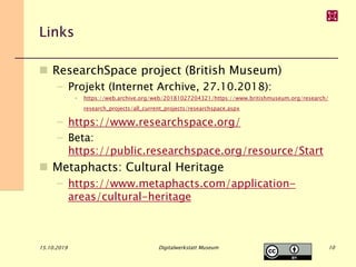 Links
 ResearchSpace project (British Museum)
– Projekt (Internet Archive, 27.10.2018):
• https://web.archive.org/web/20181027204321/https://www.britishmuseum.org/research/
research_projects/all_current_projects/researchspace.aspx
– https://www.researchspace.org/
– Beta:
https://public.researchspace.org/resource/Start
 Metaphacts: Cultural Heritage
– https://www.metaphacts.com/application-
areas/cultural-heritage
15.10.2019 Digitalwerkstatt Museum 10
 