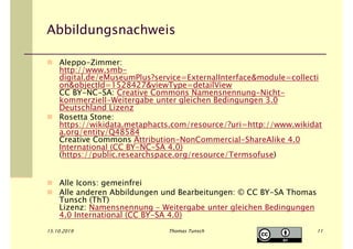 15.10.2019 Thomas Tunsch
Abbildungsnachweis
Aleppo-Zimmer:
http://www.smb-
digital.de/eMuseumPlus?service=ExternalInterface&module=collecti
on&objectId=1528427&viewType=detailView
CC BY-NC-SA: Creative Commons Namensnennung-Nicht-
kommerziell-Weitergabe unter gleichen Bedingungen 3.0
Deutschland Lizenz
Rosetta Stone:
https://wikidata.metaphacts.com/resource/?uri=http://www.wikidat
a.org/entity/Q48584
Creative Commons Attribution-NonCommercial-ShareAlike 4.0
International (CC BY-NC-SA 4.0)
(https://public.researchspace.org/resource/Termsofuse)
Alle Icons: gemeinfrei
Alle anderen Abbildungen und Bearbeitungen: © CC BY-SA Thomas
Tunsch (ThT)
Lizenz: Namensnennung - Weitergabe unter gleichen Bedingungen
4.0 International (CC BY-SA 4.0)
11
 