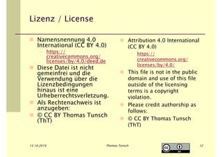 Lizenz / License
Namensnennung 4.0
International (CC BY 4.0)
– https://
creativecommons.org/
licenses/by/4.0/deed.de
Diese Datei ist nicht
gemeinfrei und die
Verwendung über die
Lizenzbedingungen
hinaus ist eine
Urheberrechtsverletzung.
Als Rechtenachweis ist
anzugeben:
© CC BY Thomas Tunsch
(ThT)
Attribution 4.0 International
(CC BY 4.0)
– https://
creativecommons.org/
licenses/by/4.0/
This file is not in the public
domain and use of this file
outside of the licensing
terms is a copyright
violation.
Please credit authorship as
follows:
© CC BY Thomas Tunsch
(ThT)
15.10.2019 Thomas Tunsch 12
 