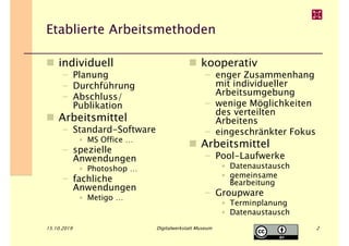 Etablierte Arbeitsmethoden
15.10.2019 Digitalwerkstatt Museum 2
kooperativ
– enger Zusammenhang
mit individueller
Arbeitsumgebung
– wenige Möglichkeiten
des verteilten
Arbeitens
– eingeschränkter Fokus
Arbeitsmittel
– Pool-Laufwerke
• Datenaustausch
• gemeinsame
Bearbeitung
– Groupware
• Terminplanung
• Datenaustausch
individuell
– Planung
– Durchführung
– Abschluss/
Publikation
Arbeitsmittel
– Standard-Software
• MS Office …
– spezielle
Anwendungen
• Photoshop …
– fachliche
Anwendungen
• Metigo …
 