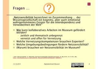 Fragen …
„Netzsensibilität bezeichnet im Zusammenhang … der
Wissensgesellschaft ein kognitiv, aber auch emotional
wahrgenommenes Gespür für die Interdependenz und
Verwobenheit der Welt“*
Wie kann kollaboratives Arbeiten im Museum gefördert
werden?
– zeitlich und thematisch unbegrenzt
– vernetzt und offen für Vernetzung
Welche Vernetzungskompetenzen brauchen Experten?
Welche Umgebungsbedingungen fördern Netzsensibilität?
(Warum) brauchen wir Netzsensibilität im Museum?
* Seite „Netzsensibilität“. In: Wikipedia, Die freie Enzyklopädie. Bearbeitungsstand: 24. Mai 2019, 16:17 UTC. URL:
https://de.wikipedia.org/w/index.php?title=Netzsensibilit%C3%A4t&oldid=188909411
15.10.2019 Digitalwerkstatt Museum 6
 