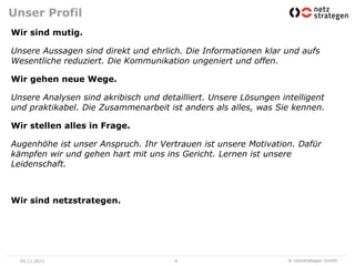 Unser Profil
Wir sind mutig.

Unsere Aussagen sind direkt und ehrlich. Die Informationen klar und aufs
Wesentliche reduziert. Die Kommunikation ungeniert und offen.

Wir gehen neue Wege.

Unsere Analysen sind akribisch und detailliert. Unsere Lösungen intelligent
und praktikabel. Die Zusammenarbeit ist anders als alles, was Sie kennen.

Wir stellen alles in Frage.

Augenhöhe ist unser Anspruch. Ihr Vertrauen ist unsere Motivation. Dafür
kämpfen wir und gehen hart mit uns ins Gericht. Lernen ist unsere
Leidenschaft.



Wir sind netzstrategen.




  05.11.2011                           4                          © netzstrategen GmbH
 