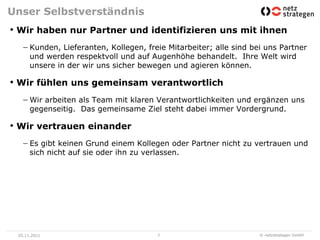 Unser Selbstverständnis
• Wir haben nur Partner und identifizieren uns mit ihnen
      Kunden, Lieferanten, Kollegen, freie Mitarbeiter; alle sind bei uns Partner
      und werden respektvoll und auf Augenhöhe behandelt. Ihre Welt wird
      unsere in der wir uns sicher bewegen und agieren können.

• Wir fühlen uns gemeinsam verantwortlich
      Wir arbeiten als Team mit klaren Verantwortlichkeiten und ergänzen uns
      gegenseitig. Das gemeinsame Ziel steht dabei immer Vordergrund.

• Wir vertrauen einander
      Es gibt keinen Grund einem Kollegen oder Partner nicht zu vertrauen und
      sich nicht auf sie oder ihn zu verlassen.




 05.11.2011                             7                           © netzstrategen GmbH
 