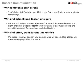 Unsere Kommunikation
• Wir kommunizieren direkt
      Persönlich – telefonisch – per Mail – per Fax – per Brief; immer in dieser
      Reihenfolge.

• Wir sind schnell und fassen uns kurz
      Auf uns soll keiner Warten: Kommunikation mit Partnern kommt vor
      allem anderen. Dabei konzentrieren wir uns auf das Wesentliche und
      vermitteln unsere Aussage klar und strukturiert.

• Wir sind offen, transparent und ehrlich
      Wir sagen, was wir denken und denken was wir sagen. Das gilt für uns
      intern sowie gegenüber Partnern.




 05.11.2011                             8                          © netzstrategen GmbH
 
