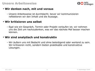 Unsere Arbeitsweise
• Wir denken nach, mit und voraus
      Unsere Arbeitsweise ist durchdacht; bevor wir kommunizieren
      reflektieren wir den Inhalt und die Aussage.

• Wir kritisieren uns selbst
      Egal wie ein Gespräch, Termin oder Projekt verlaufen ist; wir nehmen
      uns die Zeit um nachzudenken, was wir das nächste Mal besser machen
      können.

• Wir sind analytisch und konstruktiv
      Wir äußern uns mit Bedacht und ohne beleidigend oder wertend zu sein.
      Wir kritisieren nicht, sondern bieten praktikable und konstruktive
      Lösungen.




 05.11.2011                           9                        © netzstrategen GmbH
 