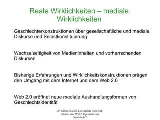Reale Wirklichkeiten – mediale
             Wirklichkeiten
Geschlechterkonstruktionen über gesellschaftliche und mediale
Diskurse und Selbstkonstituierung


Wechselseitigkeit von Medieninhalten und vorherrschenden
Diskursen


Bisherige Erfahrungen und Wirklichkeitskonstruktionen prägen
den Umgang mit dem Internet und dem Web 2.0


Web 2.0 eröffnet neue mediale Aushandlungsformen von
Geschlechtsidentität
                   Dr. Sabine Kaiser, Universität Bielefeld:
                      Internet und Web 2.0 jenseits von
                                 Geschlecht?
 