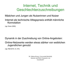 Internet, Technik und
                    Geschlechterzuschreibungen
Mädchen und Jungen als Nutzerinnen und Nutzer
Internet als technische Alltagspraxis enthält männliche
   Konnotation
(vgl. Dorer 2000)




Dynamik in der Zuschreibung von Online-Angeboten:
Online-Netzwerke werden etwas stärker von weiblichen
 Jugendlichen genutzt
(vgl. Röll 2010, S. 215)




                           Dr. Sabine Kaiser, Universität Bielefeld:
                              Internet und Web 2.0 jenseits von
                                         Geschlecht?
 