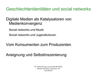 Geschlechteridenitäten und social networks

Digitale Medien als Katalysatoren von
 Medienkonvergenz
 Social networks und Musik
 Social networks und Jugendkulturen


Vom Konsumenten zum Produzenten

Aneignung und Selbstinszenierung

                   Dr. Sabine Kaiser, Universität Bielefeld:
                      Internet und Web 2.0 jenseits von
                                 Geschlecht?
 