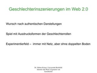 Geschlechterinszenierungen im Web 2.0


Wunsch nach authentischen Darstellungen


Spiel mit Ausdrucksformen der Geschlechterrollen


Experimentierfeld – immer mit Netz, aber ohne doppelten Boden




                    Dr. Sabine Kaiser, Universität Bielefeld:
                       Internet und Web 2.0 jenseits von
                                  Geschlecht?
 