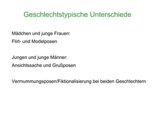 Geschlechtstypische Unterschiede

Mädchen und junge Frauen:
Flirt- und Modelposen


Jungen und junge Männer:
Ansichtssache und Grußposen


Vermummungsposen/Fiktionalisierung bei beiden Geschlechtern
 