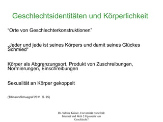 Geschlechtsidentitäten und Körperlichkeit
“Orte von Geschlechterkonstruktionen”

„Jeder und jede ist seines Körpers und damit seines Glückes
Schmied“

Körper als Abgrenzungsort, Produkt von Zuschreibungen,
Normierungen, Einschreibungen

Sexualität an Körper gekoppelt

(Tillmann/Schuegraf 2011, S. 25)




                                   Dr. Sabine Kaiser, Universität Bielefeld:
                                      Internet und Web 2.0 jenseits von
                                                 Geschlecht?
 