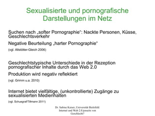 Sexualisierte und pornografische
                  Darstellungen im Netz
Suchen nach „softer Pornographie“: Nackte Personen, Küsse,
Geschlechtsverkehr
Negative Beurteilung „harter Pornographie“
(vgl. Altstötter-Gleich 2006)



Geschlechtstypische Unterschiede in der Rezeption
pornografischer Inhalte durch das Web 2.0
Produktion wird negativ reflektiert
(vgl. Grimm u.a. 2010)


Internet bietet vielfältige, (unkontrollierte) Zugänge zu
sexualisierten Medienhalten
(vgl. Schuegraf/Tillmann 2011)

                                 Dr. Sabine Kaiser, Universität Bielefeld:
                                    Internet und Web 2.0 jenseits von
                                               Geschlecht?
 
