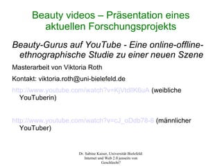 Beauty videos – Präsentation eines
        aktuellen Forschungsprojekts
Beauty-Gurus auf YouTube - Eine online-offline-
 ethnographische Studie zu einer neuen Szene
Masterarbeit von Viktoria Roth
Kontakt: viktoria.roth@uni-bielefeld.de
http://www.youtube.com/watch?v=KjVtdllK6uA (weibliche
   YouTuberin)


http://www.youtube.com/watch?v=cJ_oDdb78-8 (männlicher
   YouTuber)


                      Dr. Sabine Kaiser, Universität Bielefeld:
                         Internet und Web 2.0 jenseits von
                                    Geschlecht?
 