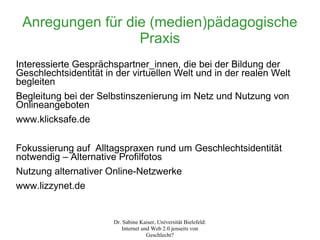 Anregungen für die (medien)pädagogische
                  Praxis
Interessierte Gesprächspartner_innen, die bei der Bildung der
Geschlechtsidentität in der virtuellen Welt und in der realen Welt
begleiten
Begleitung bei der Selbstinszenierung im Netz und Nutzung von
Onlineangeboten
www.klicksafe.de

Fokussierung auf Alltagspraxen rund um Geschlechtsidentität
notwendig – Alternative Profilfotos
Nutzung alternativer Online-Netzwerke
www.lizzynet.de


                       Dr. Sabine Kaiser, Universität Bielefeld:
                          Internet und Web 2.0 jenseits von
                                     Geschlecht?
 