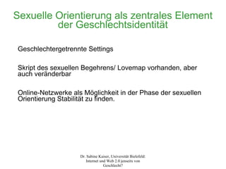 Sexuelle Orientierung als zentrales Element
         der Geschlechtsidentität

Geschlechtergetrennte Settings

Skript des sexuellen Begehrens/ Lovemap vorhanden, aber
auch veränderbar

Online-Netzwerke als Möglichkeit in der Phase der sexuellen
Orientierung Stabilität zu finden.




                    Dr. Sabine Kaiser, Universität Bielefeld:
                       Internet und Web 2.0 jenseits von
                                  Geschlecht?
 