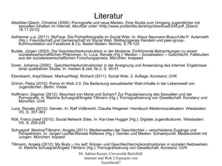 Literatur
Altstötter-Gleich, Christine (2006): Pornografie und neue Medien. Eine Studie zum Umgang Jugendlicher mit
     sexuellen Inhalten im Internet. Abrufbar unter: hhtp://www.profamilia.de/shop/download/248.pdf, [Stand:
     16.11.2012]
Astheimer u.a. (2011): MyFace: Die Portraitfotografie im Social Web. In: Klaus Neumann-Braun/Ulla P. Autenrieth
    (Hg.): Freundschaft und Gemeinschaft im Social Web. Bildbezogenes Handeln und peer-group-
    Kommunikation auf Facebook & Co. Baden-Baden: Nomos, S.79-122
Budde, Jürgen (2003): Die Geschlechterkonstruktion in der Moderne. Einführende Betrachtungen zu einem
   sozialwissenschaftlichen Phänomen. In: Luca, Renate (Hg.): Medien – Sozialisation – Geschlecht. Fallstudien
   aus der sozialwissenschaftlichen Forschungspraxis. München: koepaed
Dorer, Johanna (2000): Geschlechterkonstruktionen in der Aneignung und Anwendung des Internet. Ergebnisse
   einer qualitativen Studie. In: medien & zeit, Nr.2, S. 40-51
Ebersbach, Anja/Glaser, Markus/Heigl, Richard (2011): Social Web. 2. Auflage. Konstanz: UVK
Grimm, Petra (2010): Porno im Web 2.0. Die Bedeutung sexualisierter Web-Inhalte in der Lebenswelt von
    Jugendlichen. Berlin: Vistas
Hoffmann, Dagmar (2012): Abschied von Moral und Scham? Zur Popularisierung des Sexuellen und der
    Pornografie. In: Martina Schuegraf/Angela Tillmann (Hg.): Pornografisierung von Gesellschaft. Konstanz und
    München: UVK
Luca, Renate (2010): Gender. In: Ralf Vollbrecht, Claudia Wegener: Handbuch Mediensozialisation. Wiesbaden:
   VS, S. 357-363
Röll, Franz-Josef (2010): Social Network Sites. In: Kai-Uwe Hugger (Hg.): Digitale Jugendkulturen. Wiesbaden:
    VS, S. 209-224
Schuegraf, Martina/Tillmann, Angela (2011): Medienwelten der Geschlechter – verschiedene Zugänge und
   Perspektiven. In: Jürgen Lauffer/Renate Röllecke (Hg.): Gender und Medien. Schwerpunkt: Medienarbeit mit
   Jungen. München: kopaed
Tillmann, Angela (2012): My Body – my self: Körper- und Geschlechter(re)konstruktionen in sozialen Netzwerken.
     In: Martina Schuegraf/Angela Tillmann (Hg.): Pornografisierung von Gesellschaft. Konstanz: UVK
                                       Dr. Sabine Kaiser, Universität Bielefeld:
                                          Internet und Web 2.0 jenseits von
                                                     Geschlecht?
 