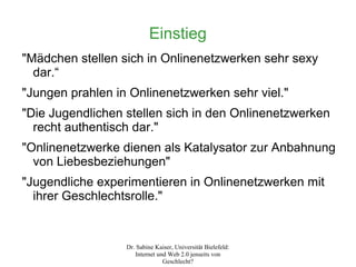 Einstieg
"Mädchen stellen sich in Onlinenetzwerken sehr sexy
  dar.“
"Jungen prahlen in Onlinenetzwerken sehr viel."
"Die Jugendlichen stellen sich in den Onlinenetzwerken
  recht authentisch dar."
"Onlinenetzwerke dienen als Katalysator zur Anbahnung
  von Liebesbeziehungen"
"Jugendliche experimentieren in Onlinenetzwerken mit
  ihrer Geschlechtsrolle."


                  Dr. Sabine Kaiser, Universität Bielefeld:
                     Internet und Web 2.0 jenseits von
                                Geschlecht?
 