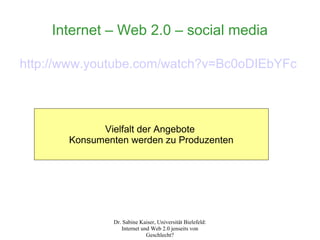 Internet – Web 2.0 – social media

http://www.youtube.com/watch?v=Bc0oDIEbYFc



             Vielfalt der Angebote
       Konsumenten werden zu Produzenten




               Dr. Sabine Kaiser, Universität Bielefeld:
                  Internet und Web 2.0 jenseits von
                             Geschlecht?
 