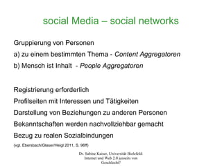 social Media – social networks

Gruppierung von Personen
a) zu einem bestimmten Thema - Content Aggregatoren
b) Mensch ist Inhalt - People Aggregatoren


Registrierung erforderlich
Profilseiten mit Interessen und Tätigkeiten
Darstellung von Beziehungen zu anderen Personen
Bekanntschaften werden nachvollziehbar gemacht
Bezug zu realen Sozialbindungen
(vgl. Ebersbach/Glaser/Heigl 2011, S. 96ff)

                                     Dr. Sabine Kaiser, Universität Bielefeld:
                                        Internet und Web 2.0 jenseits von
                                                   Geschlecht?
 
