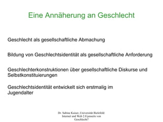 Eine Annäherung an Geschlecht


Geschlecht als gesellschaftliche Abmachung


Bildung von Geschlechtsidentität als gesellschaftliche Anforderung


Geschlechterkonstruktionen über gesellschaftliche Diskurse und
Selbstkonstituierungen

Geschlechtsidentität entwickelt sich erstmalig im
Jugendalter


                       Dr. Sabine Kaiser, Universität Bielefeld:
                          Internet und Web 2.0 jenseits von
                                     Geschlecht?
 