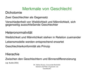 Merkmale von Geschlecht
Dichotomie
Zwei Geschlechter als Gegensatz
Verschiedenheit von Weiblichkeit und Männlichkeit, sich
gegenseitig ausschließende Geschlechter

Heteronormalivität
Weiblichkeit und Männlichkeit stehen in Relation zueinander
Lebensmodelle werden entsprechend erwartet
Geschlechterkonformität als Prinzip

Hierachie
Zwischen den Geschlechtern und Binnendifferenzierung
(vgl. Budde 2003)
                         Dr. Sabine Kaiser, Universität Bielefeld:
                            Internet und Web 2.0 jenseits von
                                       Geschlecht?
 