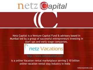 Netz Capital is a Venture Capital Fund & advisory based in
Mumbai led by a group of successful entrepreneurs investing in
            start ups and early stage companies.




              http://www.netzvacation.com
 is a online Vacation rental marketplace serving $ 10 billion
         online vacation rental stay Industry in India
 