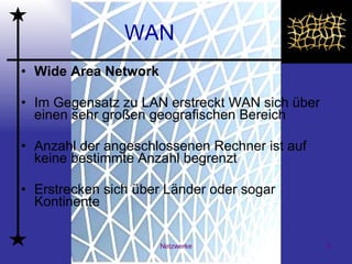 WAN Wide Area Network   Im Gegensatz zu LAN erstreckt WAN sich über einen sehr großen geografischen Bereich Anzahl der angeschlossenen Rechner ist auf keine bestimmte Anzahl begrenzt  Erstrecken sich über Länder oder sogar Kontinente  