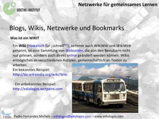 Netzwerke für gemeinsames Lernen Pedro Fernández Michels –  [email_address]  – www.edialogos.com Blogs, Wikis, Netzwerke und Bookmarks Was ist ein WIKI? Ein  Wiki  ( Hawaiisch  für „schnell“ [1] ), seltener auch  WikiWiki  und  WikiWeb  genannt, ist eine Sammlung von  Webseiten , die von den Benutzern nicht nur gelesen, sondern auch direkt  online  geändert werden können. Wikis ermöglichen es verschiedenen Autoren, gemeinschaftlich an Texten zu arbeiten.  Ein bekanntes Beispiel: http://de.wikipedia.org/wiki/Wiki Ein unbekanntes Beispiel:  http://edialogos.wetpaint.com 