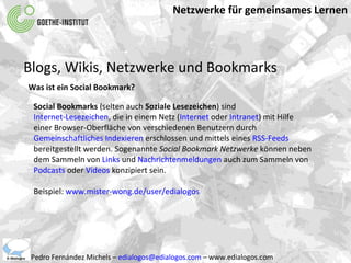 Netzwerke für gemeinsames Lernen Pedro Fernández Michels –  [email_address]  – www.edialogos.com Blogs, Wikis, Netzwerke und Bookmarks Was ist ein Social Bookmark? Social Bookmarks  (selten auch  Soziale Lesezeichen ) sind  Internet-Lesezeichen , die in einem Netz ( Internet  oder  Intranet ) mit Hilfe einer Browser-Oberfläche von verschiedenen Benutzern durch  Gemeinschaftliches Indexieren  erschlossen und mittels eines  RSS-Feeds  bereitgestellt werden. Sogenannte  Social Bookmark Netzwerke  können neben dem Sammeln von  Links  und  Nachrichtenmeldungen  auch zum Sammeln von  Podcasts  oder  Videos  konzipiert sein. Beispiel:  www.mister-wong.de/user/edialogos 