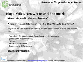 Netzwerke für gemeinsames Lernen Pedro Fernández Michels –  [email_address]  – www.edialogos.com Blogs, Wikis, Netzwerke und Bookmarks Nutzung im Unterricht – allgemeine Gedanken? Welche Art von Aktivitäten kann/sollte ich in Blogs, Wikis, etc. Durchführen? Aufgaben, die Kommunikation und die Zusammenarbeit voraussetzen und fördern, also….  Erarbeiten , Austauschen und Darstellen von Informationen gemeinsame Problemlösung Projekte (Internet-)Recherchen Debatten und Diskussionen KOLLABORATIVES LERNEN 