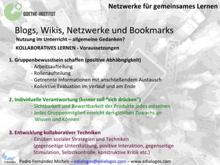 Netzwerke für gemeinsames Lernen Pedro Fernández Michels –  [email_address]  – www.edialogos.com Blogs, Wikis, Netzwerke und Bookmarks Nutzung im Unterricht – allgemeine Gedanken? KOLLABORATIVES LERNEN - Voraussetzungen 1. Gruppenbewusstsein schaffen (positive Abhäbngigkeit) - Arbeitsaufteilung - Rollenaufteilung - Getrennte Informationen mit anschließendem Austausch - Kollektive Evaluation im Verlauf und am Ende 2. Individuelle Verantwortung (keiner soll “sich drücken”) - Sichtbarkeit und Bewertbarkeit der Produkte jedes einzelnen - Jedes Gruppenmitglied erreicht den gleichen Zuwachs an   Wissen und Können 3. Entwicklung kollaborativer Techniken - Einüben sozialer Strategien und Techniken   (gegenseitige Unterstützung, positive Interaktion, gegenseitige   Stimulation, Selbstkontrolle, konstruktive Kritik etc.) 