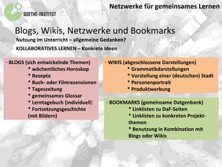 Netzwerke für gemeinsames Lernen Blogs, Wikis, Netzwerke und Bookmarks Nutzung im Unterricht – allgemeine Gedanken? KOLLABORATIVES LERNEN – Konkrete Ideen  BLOGS (sich entwickelnde Themen) * wöchentliches Horoskop * Rezepte * Buch- oder Filmrezensionen * Tageszeitung * gemeinsames Glossar * Lerntagebuch (individuell ) * Fortsetzungsgeschichte  (mit Bildern) WIKIS (abgeschlossene Darstellungen) * Grammatikdarstellungen * Vorstellung einer (deutschen) Stadt * Personenportrait * Produktwerbung BOOKMARKS (gemeinsame Datgenbank) * Linklisten zu DaF-Seiten * Linklisten zu konkreten Projekt- themen * Benutzung in Kombination mit Blogs oder Wikis  