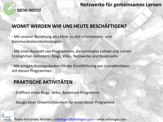 Netzwerke für gemeinsames Lernen Pedro Fernández Michels –  [email_address]  – www.edialogos.com WOMIT WERDEN WIR UNS HEUTE BESCHÄFTIGEN? Mit unserer Beziehung als Lehrer zu den Informations- und  Kommunikationstechnologien Mit einer Auswahl von Programmen, die vernetztes Lehren und Lernen  Ermöglichen (könnten): Blogs, Wikis, Netzwerke und Bookmarks Mit einigen Grundgedanken für die Durchführung von Lernaktivitäten mit diesen Programmen PRAKTISCHE AKTIVITÄTEN Eröffnen eines Blogs, Wikis, Bookmark-Programms Design einer Unterrichtseinheit für eines dieser Programme 