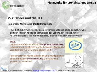 Netzwerke für gemeinsames Lernen Pedro Fernández Michels –  [email_address]  – www.edialogos.com Wir Lehrer und die IKT 1.1. Digital Natives und  Digital Immigrants - Für die heutige Generation (also auch unsere Schüler) ist die Benutzung von digitalen Medien  normaler Bestandteil des Lebens . Ein realitätsnaher  FS-Unterricht muss IKT mit einbeziehen, in einer möglichst aktiven Weise. ABER: Viele Lehrkräfte sind jedoch als   digitale Einwanderer  zu bezeichnen. Es gibt technische Probleme, Ängste und  Vorurteile die nur schwer abzubauen sind. Der Einsatz von neuen Medien im Unterricht gilt auch  oft als erhebliche  Mehrbelastung , die manchmal  gar nicht zu  leisten ist. 