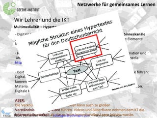 Netzwerke für gemeinsames Lernen Pedro Fernández Michels –  [email_address]  – www.edialogos.com Wir Lehrer und die IKT Multimedialität – Hypertext – Qualität - Attraktivität - Digitale Materialien sprechen durch  Multimedialität  verschiedene  Sinneskanäle gleichzeitig an. Sie sind motivierende, effiziente und wirklichkeitsnahe Elemente im fremdsprachlichen Deutschunterricht. Hypertextstrukturen  brechen mit der linearen Präsentation von Information und ähneln den  kognitiven Vernetzungen  in unserem Gehirn. Beispiel: Wikipedia http://de.wikipedia.org/wiki/DaF Beide Eigenschaften können zu einer  qualitativen Verbesserung  der Lehre führen: Digitale Unterrichtsressourcen können  vielseitiger und informativer  als konventionelle  Materialien sein. Digitale Umgebungen verbessern den  Zugang zur Information .  Digitale Kommunikationskanäle fördern das  kollaborative Lernen . ABER: Die Verknüfungstiefe von Hypertexten kann auch zu großen  Verständnisschwierigkeiten  führen. Videos und Bilderfluten nehmen dem KT die  Interpretationsarbeit  ab, die er beim konvetionellen Lesen leisten musste. 