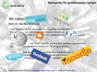 Netzwerke für gemeinsames Lernen Pedro Fernández Michels –  [email_address]  – www.edialogos.com Wir Lehrer und die IKT Web 2.0 – Das Netz wird sozial War das Internet bis vor kurzen nur ein großer Pool für Informationen den man konsultieren, aber nicht weiter beeinflussen konnte, so ist das www2 eine digitale  Welt in der jeder nicht nur konsumieren, sondern auch publizieren und kom- munizieren kann. Neue Programme und “Tools” machen  die Kreation von Internetseiten und den öffentlichen, vernetzten Auftritt im “Web” ganz einfach.  Freie und offene Software öffnet dem breiten Publikum auch preislich immer mehr Türen und gibt Werkzeuge an die Hand, mit denen qualitativ hochwertige  Lehrmittel und Lernumgebungen “gebaut” werden können. 